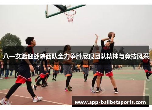 八一女篮迎战陕西队全力争胜展现团队精神与竞技风采